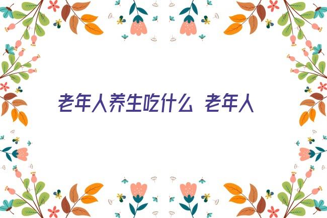 老年人养生吃什么 老年人吃什么养生？